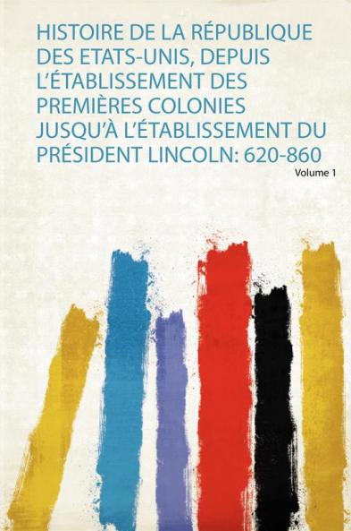 Histoire De La RÃ©publique Des Etats-Unis Depuis L'Ã©tablissement Des PremiÃ¨res Colonies Jusqu'Ã  L'Ã©tablissement Du PrÃ©sident Lincoln: 620-860 Volume 1