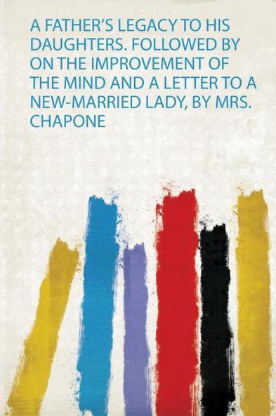 A Father's Legacy to His Daughters. Followed by on the Improvement of the Mind and a Letter to a New-Married Lady by Mrs. Chapone