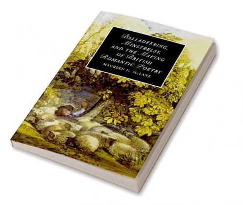 Balladeering Minstrelsy and the Making of British Romantic Poetry