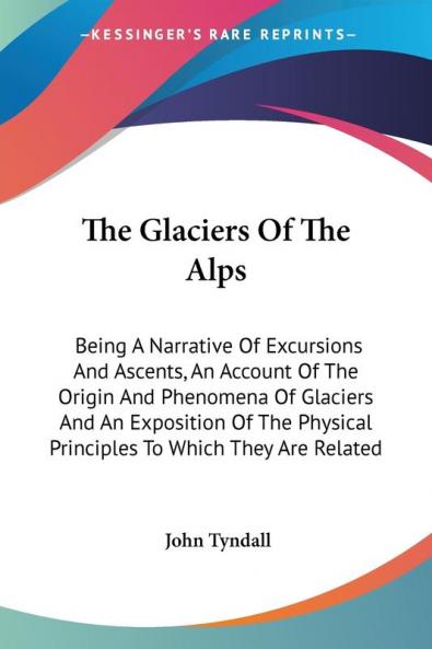 The Glaciers Of The Alps: Being A Narrative Of Excursions And Ascents An Account Of The Origin And Phenomena Of Glaciers And An Exposition Of The Physical Principles To Which They Are Related