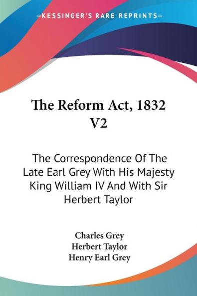 The Reform Act 1832: The Correspondence of the Late Earl Grey With His Majesty King William IV and With Sir Herbert Taylor
