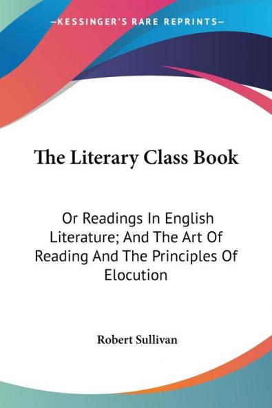 The Literary Class Book: Or Readings in English Literature and the Art of Reading and the Principles of Elocution