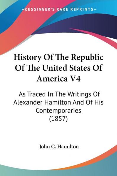 History Of The Republic Of The United States Of America 4: As Traced in the Writings of Alexander Hamilton and of His Contemporaries: As Traced In The ... Hamilton And Of His Contemporaries (1857)