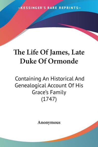 The Life Of James Late Duke Of Ormonde: Containing an Historical and Genealogical Account of His Grace's Family 1747
