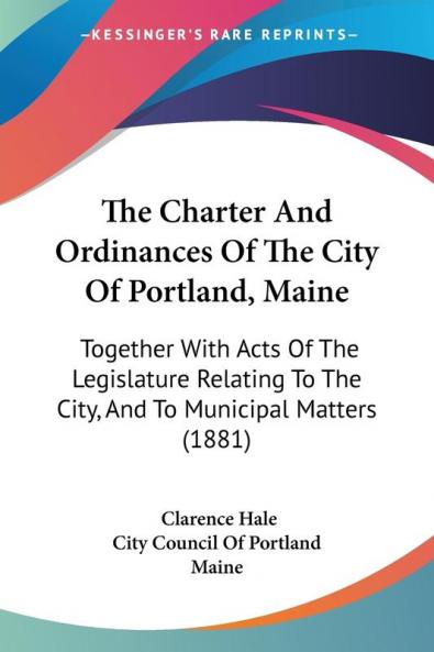 The Charter And Ordinances Of The City Of Portland Maine: Together With Acts of the Legislature Relating to the City and to Municipal Matters: ... To The City And To Municipal Matters (1881)
