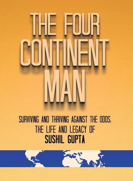 The Four Continent Man: Surviving and Thriving Against the Odds: The Life and Legacy of Sushil Gupta