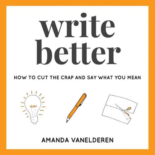Write Better: How To Cut The Crap And Say What You Mean: 1