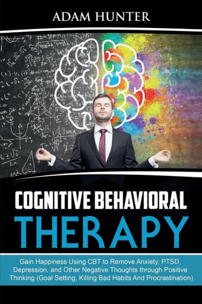 Cognitive Behavioral Therapy: Gain Happiness Using CBT to Remove Anxiety PTSD Depression and Other Negative Thoughts through Positive Thinking (Goal Setting Killing Bad Habits And Procrastination)