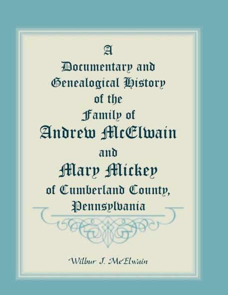 A Documentary and Genealogical History of the Family of Andrew McElwain and Mary Mickey of Cumberland County Pennsylvania