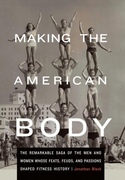 Making the American Body: The Remarkable Saga of the Men and Women Whose Feats Feuds and Passions Shaped Fitness History