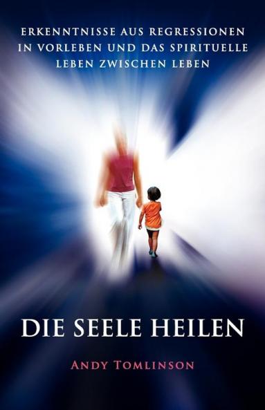 Die Seele Heilen: Erkenntnisse Aus Regressionen in Vorleben Und Das Spirituelle Leben Zwischen Leben