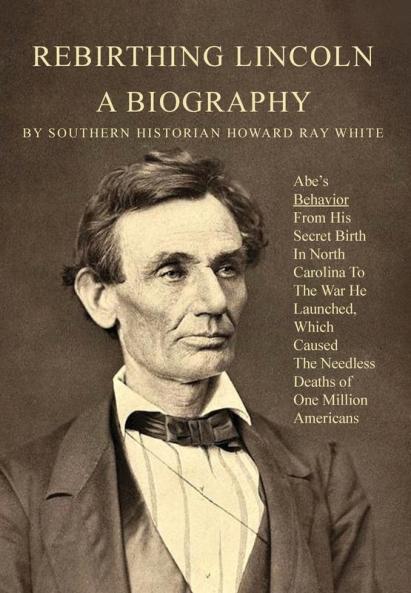 Rebirthing Lincoln a Biography: Abe's Behavior From His Secret Birth In North Carolina To The War He Launched Which Caused The Needless Deaths of One Million Americans