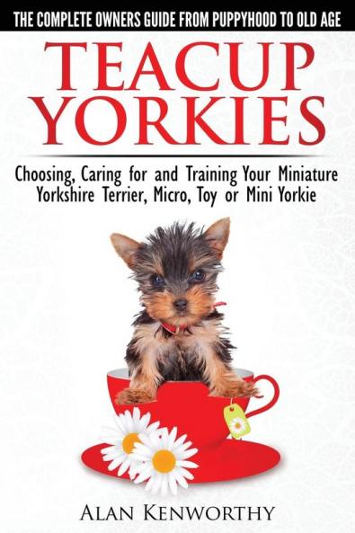 Teacup Yorkies - The Complete Owners Guide. Choosing Caring for and Training Your Miniature Yorkshire Terrier Micro Toy or Mini Yorkie.