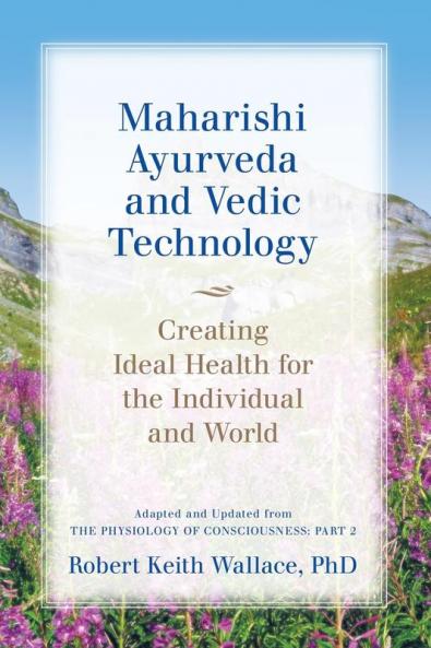 Maharishi Ayurveda and Vedic Technology: Creating Ideal Health for the Individual and World Adapted and Updated from The Physiology of Consciousness: Part 2