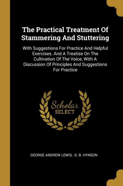 The Practical Treatment Of Stammering And Stuttering: With Suggestions For Practice And Helpful Exercises. And A Treatise On The Cultivation Of The ... Of Principles And Suggestions For Practice
