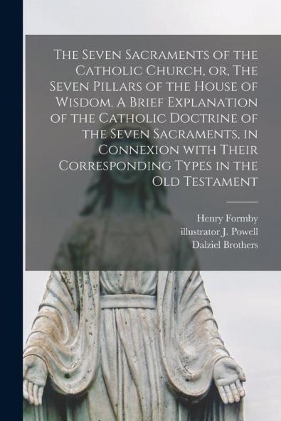 The Seven Sacraments of the Catholic Church or The Seven Pillars of the House of Wisdom. A Brief Explanation of the Catholic Doctrine of the Seven Sacraments in Connexion With Their Corresponding Types in the Old Testament