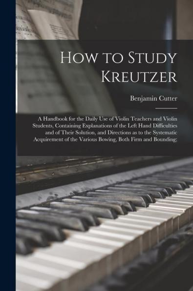 How to Study Kreutzer; a Handbook for the Daily Use of Violin Teachers and Violin Students Containing Explanations of the Left Hand Difficulties and of Their Solution and Directions as to the Systematic Acquirement of the Various Bowing Both Firm...