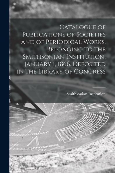 Catalogue of Publications of Societies and of Periodical Works. Belonging to the Smithsonian Institution January 1 1866. Deposited in the Library of Congress