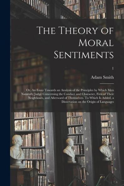 The Theory of Moral Sentiments; or An Essay Towards an Analysis of the Principles by Which Men Naturally Judge Concerning the Conduct and Character First of Their Neighbours and Afterward of Themselves. To Which is Added a Dissertation on The...; 1