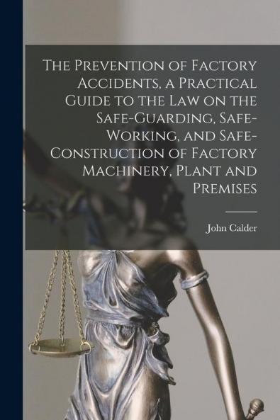 The Prevention of Factory Accidents [microform] a Practical Guide to the Law on the Safe-guarding Safe-working and Safe-construction of Factory Machinery Plant and Premises