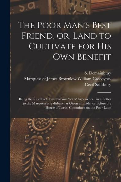 The Poor Man's Best Friend or Land to Cultivate for His Own Benefit: Being the Results of Twenty-four Years' Experience: in a Letter to the Marquess ... House of Lords' Committee on the Poor Laws