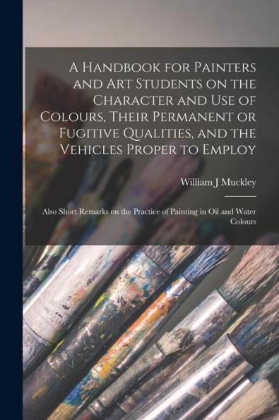 A Handbook for Painters and Art Students on the Character and Use of Colours Their Permanent or Fugitive Qualities and the Vehicles Proper to ... Practice of Painting in Oil and Water Colours