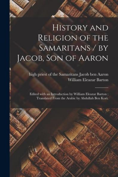 History and Religion of the Samaritans / by Jacob Son of Aaron ; Edited With an Introduction by William Eleazar Barton ; Translated From the Arabic by Abdullah Ben Kori.