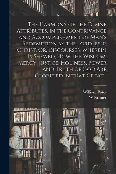 The Harmony of the Divine Attributes in the Contrivance and Accomplishment of Man's Redemption by the Lord Jesus Christ. Or Discourses Wherein is Shewed How the Wisdom Mercy Justice Holiness Power and Truth of God Are Glorified in That Great...