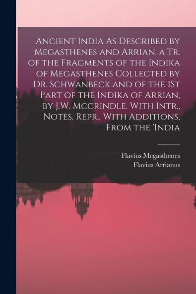 Ancient India As Described by Megasthenes and Arrian a Tr. of the Fragments of the Indika of Megasthenes Collected by Dr. Schwanbeck and of the 1St Part of the Indika of Arrian by J.W. Mccrindle. With Intr. Notes. Repr. With Additions From the 'india