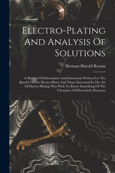 Electro-plating And Analysis Of Solutions; A Manual Of Information And Instruction Written For The Benefit Of The Electro-plater And Those Interested In The Art Of Electro-plating Who Wish To Know Something Of The Chemistry Of Electrolytic Processes