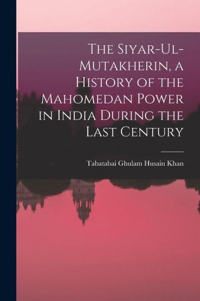 The Siyar-ul-Mutakherin a History of the Mahomedan Power in India During the Last Century