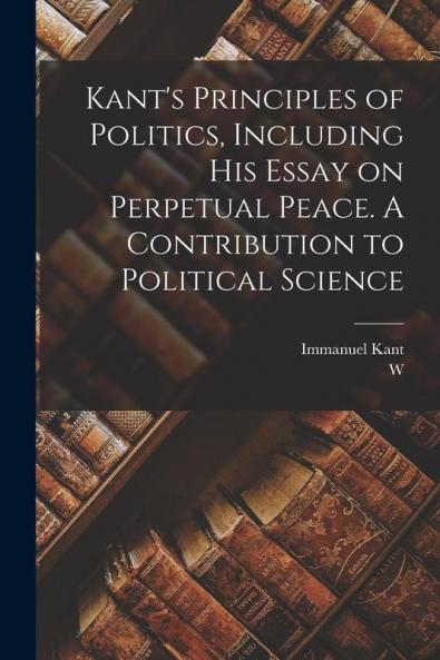 Kant's Principles of Politics Including his Essay on Perpetual Peace. A Contribution to Political Science