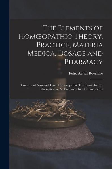 The Elements Of Homoeopathic Theory, Practice, Materia Medica, Dosage And Pharmacy: Comp. And Arranged From Homoeopathic Text Books For The Information Of All Enquirers Into Homoeopathy