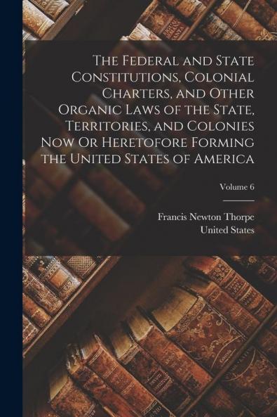 The Federal and State Constitutions Colonial Charters and Other Organic Laws of the State Territories and Colonies Now Or Heretofore Forming the United States of America; Volume 6