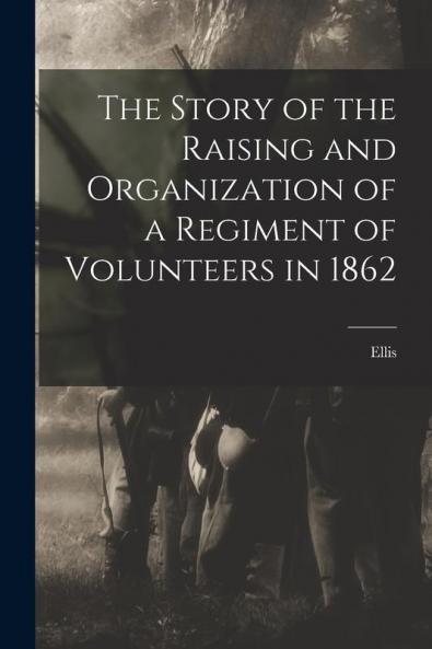 The Story of the Raising and Organization of a Regiment of Volunteers in 1862