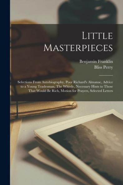 Little Masterpieces ; Selections From Autobiography Poor Richard's Almanac Advice to a Young Tradesman The Whistle Necessary Hints to Those That Would be Rich Motion for Prayers Selected Letters