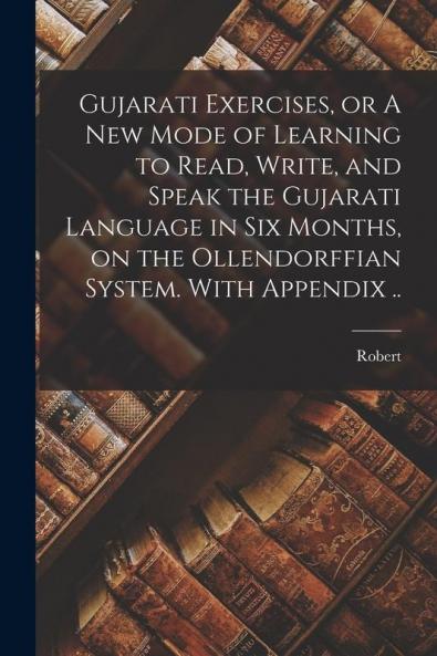 Gujarati Exercises or A New Mode of Learning to Read Write and Speak the Gujarati Language in Six Months on the Ollendorffian System. With Appendix ..