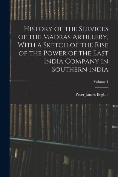 History of the Services of the Madras Artillery With a Sketch of the Rise of the Power of the East India Company in Southern India; Volume 1