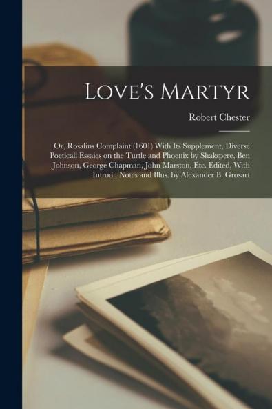 Love's Martyr; or Rosalins Complaint (1601) With its Supplement Diverse Poeticall Essaies on the Turtle and Phoenix by Shakspere Ben Johnson George Chapman John Marston etc. Edited With Introd. Notes and Illus. by Alexander B. Grosart