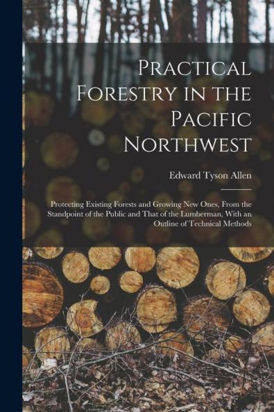 Practical Forestry in the Pacific Northwest; Protecting Existing Forests and Growing new Ones From the Standpoint of the Public and That of the Lumberman With an Outline of Technical Methods
