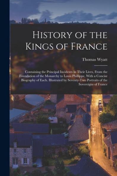 History of the Kings of France; Containing the Principal Incidents in Their Lives From the Foundation of the Monarchy to Louis Phillippe With a Concise Biography of Each. Illustrated by Seventy-two Portraits of the Sovereigns of France