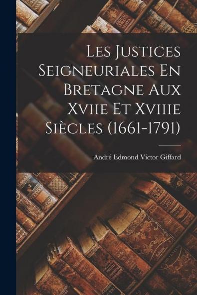Les Justices Seigneuriales En Bretagne Aux Xviie Et Xviiie Siècles (1661-1791)