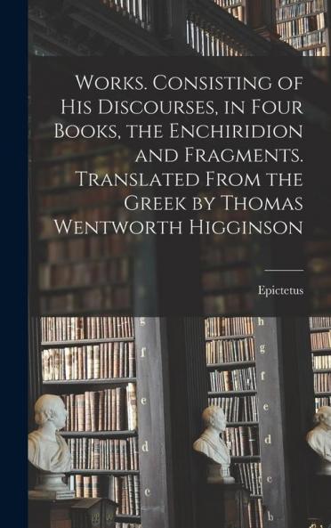 Works. Consisting of his Discourses in Four Books the Enchiridion and Fragments. Translated From the Greek by Thomas Wentworth Higginson