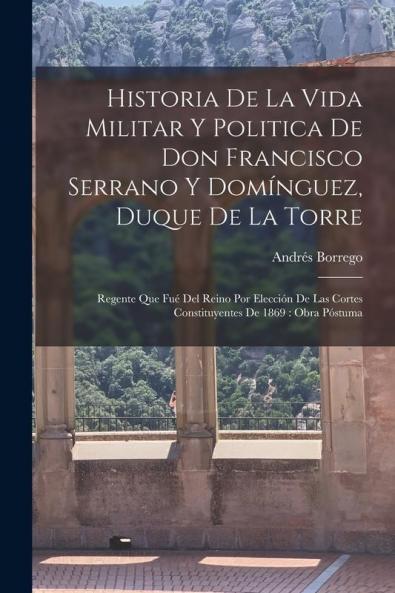Historia De La Vida Militar Y Politica De Don Francisco Serrano Y Domínguez, Duque De La Torre: Regente Que Fué Del Reino Por Elección De Las Cortes ... De 1869: Obra Póstuma (Spanish Edition)