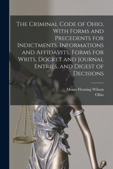 The Criminal Code of Ohio With Forms and Precedents for Indictments Informations and Affidavits Forms for Writs Docket and Journal Entries and Digest of Decisions