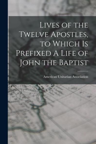 Lives of the Twelve Apostles to Which is Prefixed A Life of John the Baptist