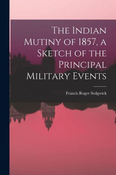 The Indian Mutiny of 1857 a Sketch of the Principal Military Events