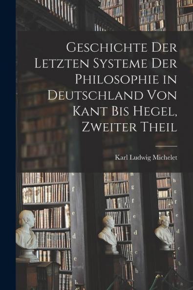 Geschichte Der Letzten Systeme Der Philosophie in Deutschland Von Kant Bis Hegel Zweiter Theil