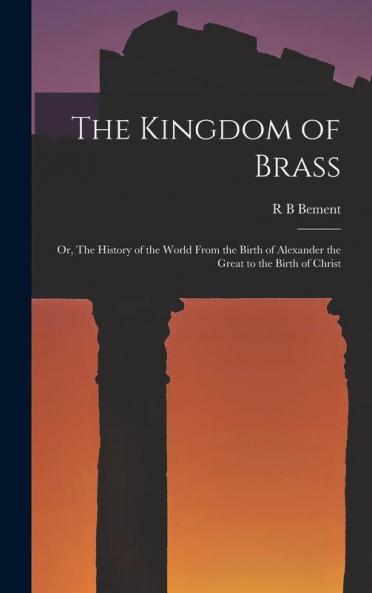 The Kingdom of Brass ; or The History of the World From the Birth of Alexander the Great to the Birth of Christ