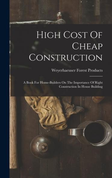 High Cost Of Cheap Construction: A Book For Home-builders On The Importance Of Right Construction In House Building